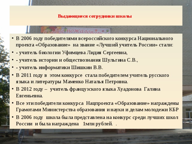  Выдающиеся сотрудники школы     В 2006 году победителями всероссийского конкурса Национального проекта «Образование» на звание «Лучший учитель России» стали: - учитель биологии Уфимцева Лидия Сергеевна, - учитель истории и обществознания Шульгина С.В., - учитель информатики Шишкин В.В. В 2011 году в этом конкурсе стала победителем учитель русского языка и литературы Маменко Наталья Петровна. В 2012 году – учитель французского языка Хуадонова Галина Евгеньевна. Все эти победители конкурса Нацпроекта «Образование» награждены Грамотами Министерства образования и науки и делам молодежи КБР В 2006 году школа была представлена на конкурс среди лучших школ России и была награждена 1млн рублей. . 