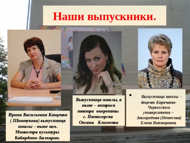 Ирина Васильевна Кищенко ( Шонтукова) выпускница школы – ныне зам. Министра культуры Кабардино-Балкарии. Наши выпускники.  Выпускница школы - доцент Карачаево-Черкесского университета – Завгородняя (Нетесова) Елена Викторовна Выпускница школы, а ныне – актриса театра оперетты г. Пятигорска Оксана Клименко  