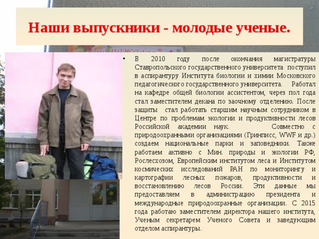 Наши выпускники - молодые ученые. В 2010 году после окончания магистратуры Ставропольского государственного университета поступил в аспирантуру Института биологии и химии Московского педагогического государственного университета. Работал на кафедре общей биологии ассистентом, через пол года стал заместителем декана по заочному отделению. После защиты стал работать старшим научным сотрудником в Центре по проблемам экологии и продуктивности лесов Российской академии наук.   Совместно с природоохранными организациями (Гринписс, WWF и др.) создаем национальные парки и заповедники. Также работаем активно с Мин. природы и экологии РФ, Рослесхозом, Европейским институтом леса и Институтом космических исследований РАН по мониторингу и картографии лесных пожаров, продуктивности и восстановлению лесов России. Эти данные мы предоставляем в администрацию президента и международные природоохранные организации. С 2015 года работаю заместителем директора нашего института, Ученым секретарем Ученого Совета и заведующим отделом аспирантуры. 