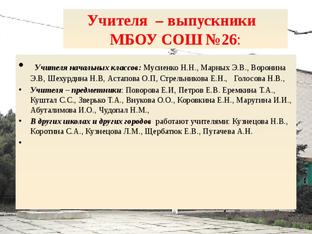 Учителя – выпускники  МБОУ СОШ №26 :  Учителя начальных классов: Мусиенко Н.Н., Марных Э.В., Воронина Э.В, Шехурдина Н.В, Астапова О.П, Стрельникова Е.Н., Голосова Н.В., Учителя – предметники : Поворова Е.И, Петров Е.В. Еремкина Т.А., Куштал С.С., Зверько Т.А., Внукова О.О., Коровкина Е.Н., Маругина И.И., Абуталимова И.О., Чудопал Н.М., В других школах и других городов работают учителями: Кузнецова Н.В., Коротина С.А., Кузнецова Л.М., Щербатюк Е.В., Пугачева А.Н.   