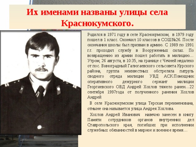 Их именами названы улицы села Краснокумского. Родился в 1971 году в селе Краснокумском, в 1979 году пошел в 1 класс. Окончил 10 классов в СОШ№26. После окончания школы был призван в армию. С 1989 по 1991 г.г. проходил службу в Вооруженных силах. По возвращению из армии пошел работать в милицию… Утром, 26 августа, в 10:35, на границе с Чечней недалеко от пос. Виноградный Галюгаевского сельсовета Курского района, группа неизвестных обстреляла патруль сводного отряда милиции УВД АСК.Помощник оперативного дежурного сержант милиции Георгиевского ОВД Андрей Хохлов тяжело ранен…22 сентября 1997года от полученного ранения Хохлов Андрей  В селе Краснокумском улица Терская переименована, отныне она называется улица Андрея Хохлова.  Хохлов Андрей Иванович навечно занесен в книгу Памяти сотрудников органов внутренних дел Ставропольского края, погибших при исполнении служебных обязанностей в мирное и военное время… 