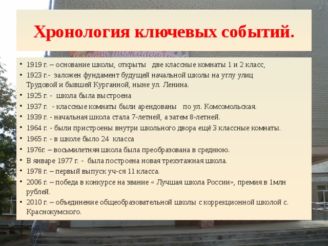 Хронология ключевых событий. 1919 г. – основание школы, открыты две классные комна­ты 1 и 2 класс, 1923 г.- заложен фундамент будущей начальной школы на углу улиц Трудовой и бывшей Курганной, ныне ул. Ленина. 1925 г. - школа была выстроена 1937 г. - классные комнаты были арендованы  по ул. Комсомольская. 1939 г. - начальная школа стала 7-летней, а затем 8-летней. 1964 г. - были пристроены внутри школьного двора ещё 3 классные комнаты. 1965 г. - в школе было 24 класса 1976г. – восьмилетняя школа была преобразована в среднюю. В январе 1977 г. - была построена новая трехэтажная школа.  1978 г. – первый выпуск уч-ся 11 класса. 2006 г. – победа в конкурсе на звание « Лучшая школа России», премия в 1млн рублей. 2010 г. – объединение общеобразовательной школы с коррекционной школой с. Краснокумского. 