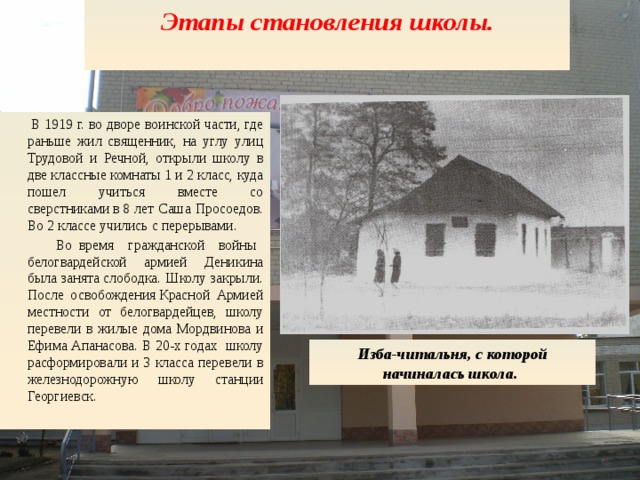 Этапы становления школы.   Изба-читальня, с которой начиналась школа.   В 1919 г. во дворе воинской части, где раньше жил священник, на углу улиц Трудовой и Речной, открыли школу в две классные комна­ты 1 и 2 класс, куда пошел учиться вместе со сверстниками в 8 лет Саша Просоедов. Во 2 классе учились с перерывами.  Во время гражданской войны белогвардейской армией Деникина была занята слободка. Школу закрыли. После освобождения Красной Армией местности от белогвардейцев, школу перевели в жилые дома Мордвинова и Ефима Апанасова. В 20-х годах школу расформировали и 3 класса перевели в железнодорожную школу станции Георгиевск.  