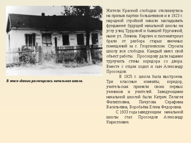 Жители Красной слободки откликнулись на призыв партии большевиков и в 1923 г. народной стройкой начали закладывать фундамент будущей начальной школы на углу улиц Трудовой и бывшей Курганной, ныне ул. Ленина. Кирпич и пиломатериал брали от разбора старых ямочных помещений за г. Георгиевском. Строила школу вся слободка. Каждый имел свой объект работы. Просоедову дали задание турлучить стены коридора со двора. Вместе с отцом ходил и сын Александр Просоедов.           В 1925 г. школа была выстроена. Три классные комнаты, коридор, учительская приняли своих первых учеников и учителей. Заведующими начальной школой были Катрич Пелагея Филипповна, Пичугова Серафима Васильевна, Воробьёва Елена Федоровна.          С 1933 года заведующим начальной школы стал Просоедов Александр Кириллович. В этом здании размещалась начальная школа. 