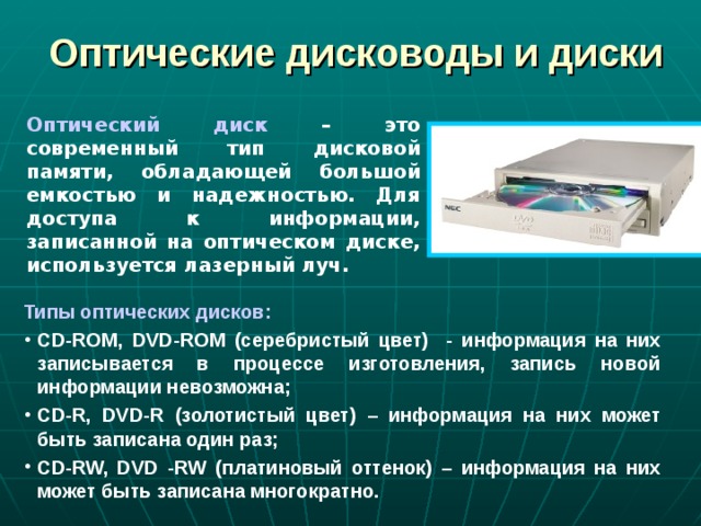 Оптические дисководы и диски Оптический диск – это современный тип дисковой памяти, обладающей большой емкостью и надежностью. Для доступа к информации, записанной на оптическом диске, используется лазерный луч. Типы оптических дисков: CD-ROM , DVD-ROM (серебристый цвет) - информация на них записывается в процессе изготовления, запись новой информации невозможна; CD-R, DVD-R (золотистый цвет) – информация на них может быть записана один раз; CD - RW, DVD - RW (платиновый оттенок) – информация на них может быть записана многократно. 