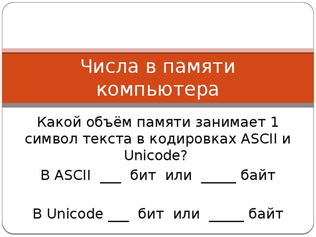 Числа в памяти компьютера Какой объём памяти занимает 1 символ текста в кодировках ASCII и Unicode? В ASCII ___ бит или _____ байт В Unicode ___ бит или _____ байт 