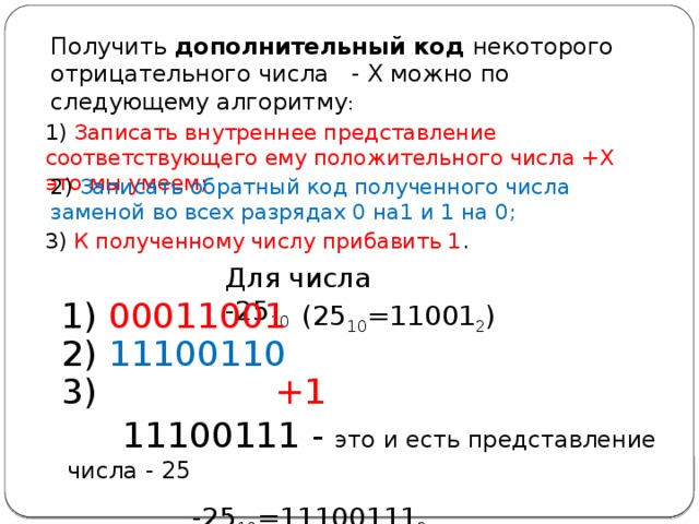Получить дополнительный код некоторого отрицательного числа - X можно по следующему алгоритму : 1) Записать внутреннее представление соответствующего ему положительного числа +Х это мы умеем; 2) Записать обратный код полученного числа заменой во всех разрядах 0 на1 и 1 на 0; 3) К полученному числу прибавить 1 . Для числа -25 10 1) 00011001 (25 10 =11001 2 ) 2) 11100110 3) +1  11100111 - это и есть представление числа - 25  -25 10 =11100111 2 