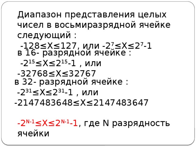 Диапазон представления целых чисел в восьмиразрядной ячейке следующий :  -128≤Х≤127, или -2 7 ≤Х≤2 7 -1 в 16- разрядной ячейке :  -2 15 ≤Х≤2 15 -1 , или -32768≤Х≤32767 в 32- разрядной ячейке :  -2 31 ≤Х≤2 31 -1 , или -2147483648≤Х≤2147483647 -2 N-1 ≤Х≤2 N-1 -1 , где N разрядность ячейки 
