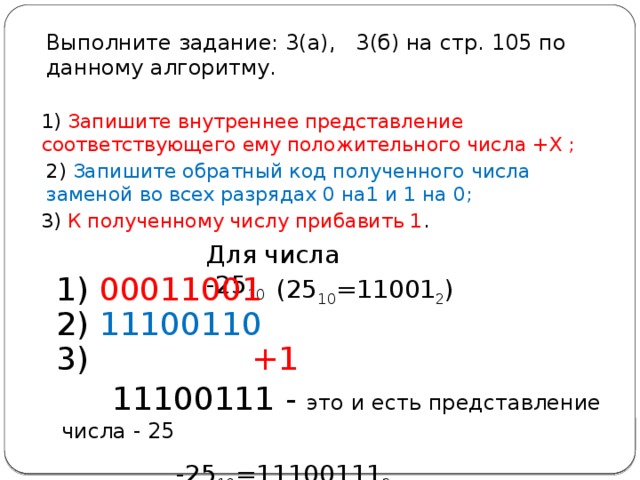 Выполните задание: 3(а), 3(б) на стр. 105 по данному алгоритму. 1) Запишите внутреннее представление соответствующего ему положительного числа +Х ; 2) Запишите обратный код полученного числа заменой во всех разрядах 0 на1 и 1 на 0; 3) К полученному числу прибавить 1 . Для числа -25 10 1) 00011001 (25 10 =11001 2 ) 2) 11100110 3) +1  11100111 - это и есть представление числа - 25  -25 10 =11100111 2 