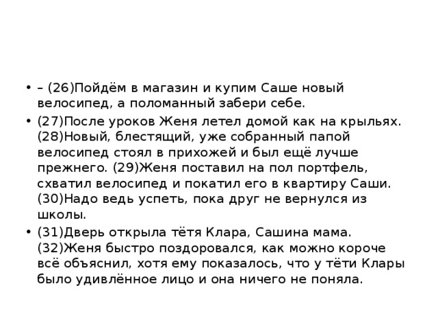 –  (26)Пойдём в магазин и купим Саше новый велосипед, а поломанный забери себе. (27)После уроков Женя летел домой как на крыльях. (28)Новый, блестящий, уже собранный папой велосипед стоял в прихожей и был ещё лучше прежнего. (29)Женя поставил на пол портфель, схватил велосипед и покатил его в квартиру Саши. (30)Надо ведь успеть, пока друг не вернулся из школы. (31)Дверь открыла тётя Клара, Сашина мама. (32)Женя быстро поздоровался, как можно короче всё объяснил, хотя ему показалось, что у тёти Клары было удивлённое лицо и она ничего не поняла. 