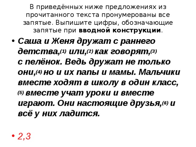 В приведённых ниже предложениях из прочитанного текста пронумерованы все запятые. Выпишите цифры, обозначающие запятые при  вводной конструкции . Саша и Женя дружат с раннего детства, (1)  или, (2)  как говорят, (3)   с пелёнок. Ведь дружат не только они, (4)  но и их папы и мамы. Мальчики вместе ходят в школу в один класс, (5)  вместе учат уроки и вместе играют. Они настоящие друзья, (6)  и всё у них ладится.  2,3 