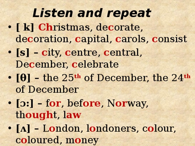 Listen and repeat [ k] Ch ristmas, de c orate, de c oration, c apital, c arols, c onsist [s] – c ity, c entre, c entral, De c ember, c elebrate [θ] – the 25 th of December, the 24 th of December [ɔ:] – f or , bef ore , N or way, th ough t, l aw [ʌ] – L o ndon, l o ndoners, c o lour, c o loured, m o ney 