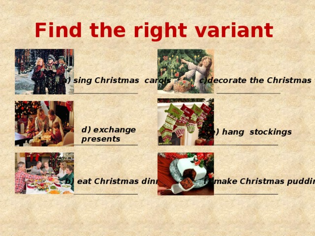 Find the right variant a) sing Christmas carols  c)decorate the Christmas tree d) exchange presents e) hang stockings b) eat Christmas dinner f) make Christmas pudding 