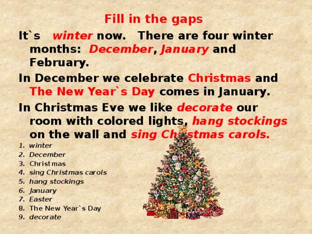 Fill in the gaps It`s winter now. There are four winter months: December , January and February. In December we celebrate Christmas and The New Year`s Day comes in January. In Christmas Eve we like decorate our room with colored lights, hang stockings on the wall and sing Christmas carols. winter December Christmas sing Christmas carols hang stockings January Easter The New Year`s Day decorate 