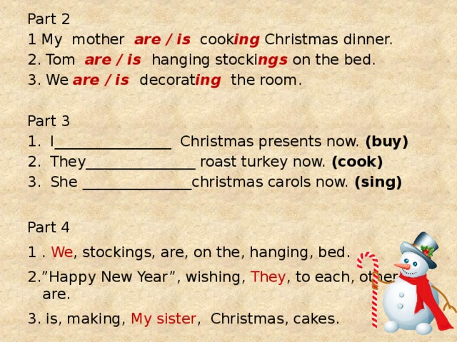 Part 2 1 My mother are / is cook ing Christmas dinner. 2. Tom are / is hanging stocki ngs on the bed. 3. We are / is decorat ing the room. Part 3 I________________ Christmas presents now. (buy) They_______________ roast turkey now. (cook) She _______________christmas carols now. (sing) Part 4 1 . We , stockings, are, on the, hanging, bed. 2.”Happy New Year”, wishing, They , to each, other, are. 3. is, making, My sister , Christmas, cakes. 