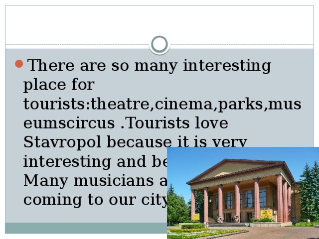 There are so many interesting place for tourists:theatre,cinema,parks,museumscircus .Tourists love Stavropol because it is very interesting and beautiful city. Many musicians and singers are coming to our city concerts. 