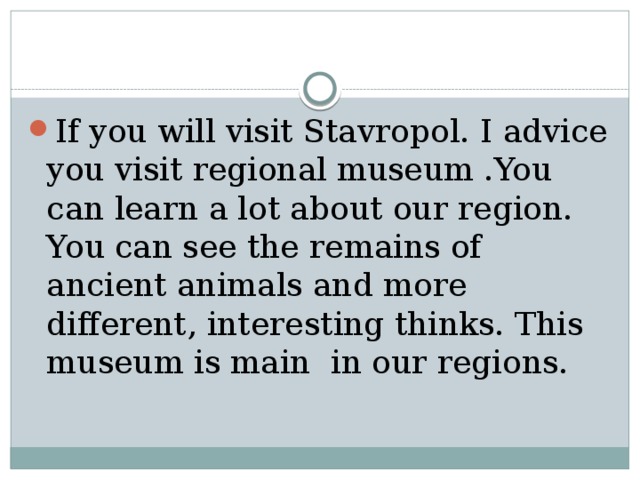 If you will visit Stavropol. I advice you visit regional museum .You can learn a lot about our region. You can see the remains of ancient animals and more different, interesting thinks. This museum is main in our regions. 