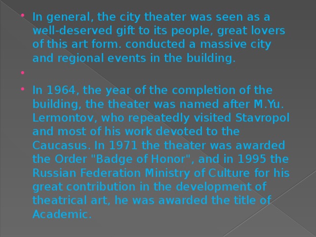 In general, the city theater was seen as a well-deserved gift to its people, great lovers of this art form. conducted a massive city and regional events in the building.   In 1964, the year of the completion of the building, the theater was named after M.Yu. Lermontov, who repeatedly visited Stavropol and most of his work devoted to the Caucasus. In 1971 the theater was awarded the Order 