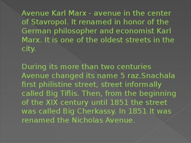 Avenue Karl Marx - avenue in the center of Stavropol. It renamed in honor of the German philosopher and economist Karl Marx. It is one of the oldest streets in the city.     During its more than two centuries Avenue changed its name 5 raz.Snachala first philistine street, street informally called Big Tiflis. Then, from the beginning of the XIX century until 1851 the street was called Big Cherkassy. In 1851 It was renamed the Nicholas Avenue.   