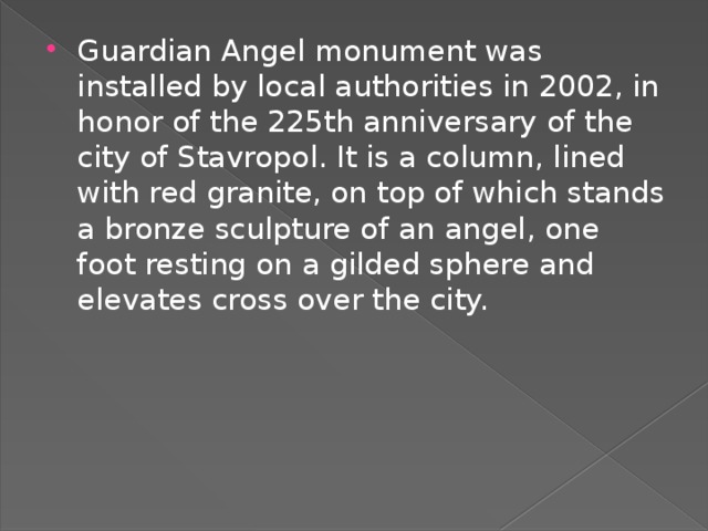 Guardian Angel monument was installed by local authorities in 2002, in honor of the 225th anniversary of the city of Stavropol. It is a column, lined with red granite, on top of which stands a bronze sculpture of an angel, one foot resting on a gilded sphere and elevates cross over the city. 