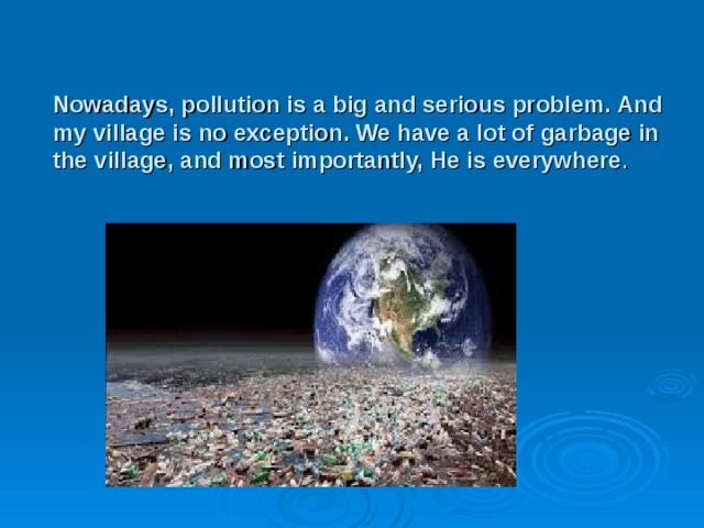 Nowadays, pollution is a big and serious problem. And my village is no exception. We have a lot of garbage in the village, and most importantly, He is everywhere . 
