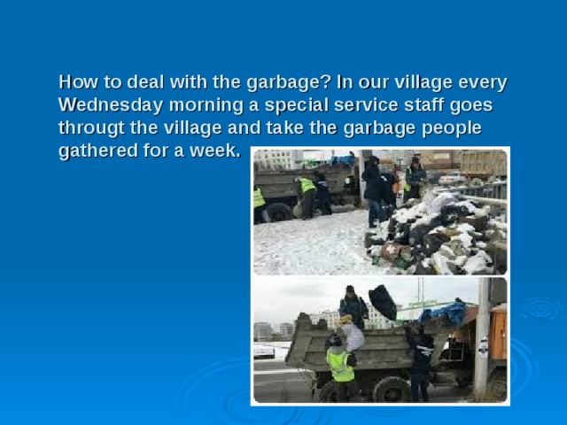 How to deal with the garbage? In our village every Wednesday morning a special service staff goes througt the village and take the garbage people gathered for a week. 