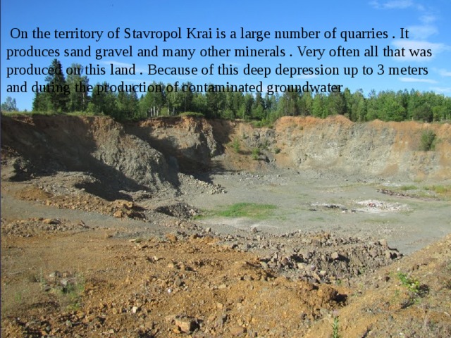  On the territory of Stavropol Krai is a large number of quarries . It produces sand gravel and many other minerals . Very often all that was produced on this land . Because of this deep depression up to 3 meters and during the production of contaminated groundwater 