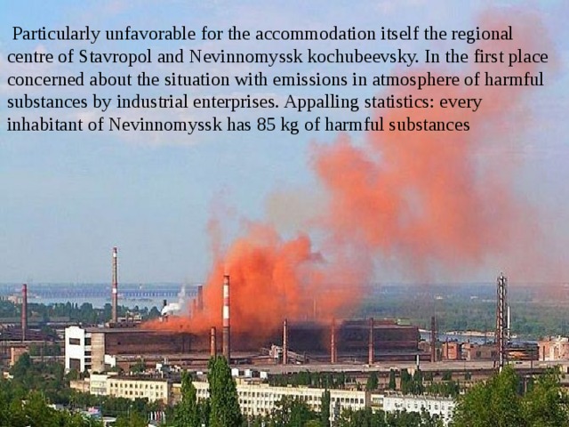  Particularly unfavorable for the accommodation itself the regional centre of Stavropol and Nevinnomyssk kochubeevsky. In the first place concerned about the situation with emissions in atmosphere of harmful substances by industrial enterprises. Appalling statistics: every inhabitant of Nevinnomyssk has 85 kg of harmful substances 