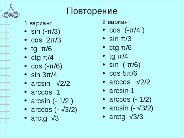 Повторение 2 вариант cos (-π/4 ) sin π/3 ctg π/6 tg π/4 sin (-π/6) cos 5π/6 arccos √2/2 arcsin 1 arccos (- 1/2) arcsin (- √3/2) arctg √3/3  1 вариант sin (-π/3) cos 2π/3 tg π/6 ctg π/4 cos (-π/6) sin 3π/4 arcsin √2/2 arccos 1 arcsin (- 1/2 ) arccos (- √3/2) arctg √3  