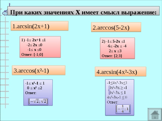 При каких значениях х имеет смысл выражение: 1. arcsin(2x+1) 2.arccos(5-2x) 1) -1≤ 2х+1 ≤1  -2≤ 2х ≤0  -1≤ х ≤0 Ответ: [-1;0] 2) -1≤ 5-2х ≤1  -6≤ -2х ≤ -4  2≤ х ≤3 Ответ: [2;3] 3.arccos(x²-1) 4.arcsin(4x²-3x) -1≤ х²-1 ≤ 1  0 ≤ х² ≤2 Ответ:  