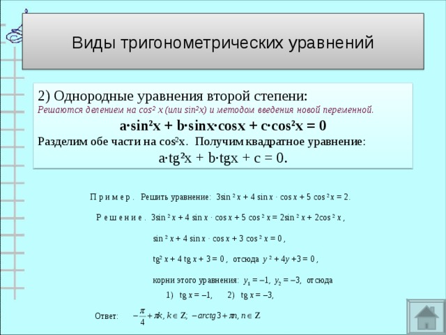 Виды тригонометрических уравнений 2) Однородные уравнения второй степени: Решаются делением на cos² х (или sin²x ) и методом введения новой переменной . a∙sin²x + b∙sinx∙cosx + c∙cos²x = 0 Разделим обе части на cos²x . Получим квадратное уравнение:  a∙tg²x + b∙tgx + c = 0 . П р и м е р .   Решить уравнение:  3sin  2   x  + 4 sin  x  · cos  x  + 5 cos  2  x  = 2.       Р е ш е н и е .  3sin  2   x  + 4 sin  x  · cos  x  + 5 cos  2   x  = 2sin  2   x  + 2cos  2   x  ,                                 sin  2   x  + 4 sin  x  · cos  x  + 3 cos  2   x  = 0 ,                                tg 2   x  + 4 tg  x  + 3 = 0 ,  отсюда   y   2  + 4 y  +3 = 0 ,                                корни этого уравнения:   y 1  =   1,   y 2  =   3,  отсюда                              1)   tg  x  = –1,   2)   tg  x  = –3,  Ответ: 