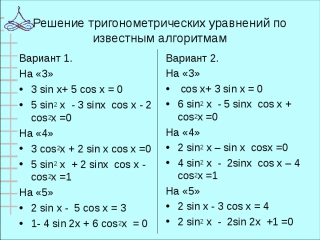 Решение тригонометрических уравнений по известным алгоритмам Вариант 1. На «3» Вариант 2. На «3» 3 sin x+ 5 cos x = 0 5 sin 2 х - 3 sinх cos х - 2 cos 2 х =0  cos x+ 3 sin x = 0 6 sin 2 х - 5 sinх cos х + cos 2 х =0 На «4» На «4» 3 cos 2 х + 2 sin х cos х =0 5 sin 2 х + 2 sinх cos х - cos 2 х =1 2 sin 2 x – sin x cosx =0 4 sin 2 х - 2sinх cos х – 4 cos 2 х =1 На «5» На «5» 2 sin x - 5 cos x = 3 1- 4 sin 2x + 6 cos 2 х = 0 2 sin x - 3 cos x = 4 2 sin 2 х - 2sin 2х +1 =0 