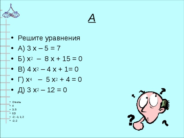 А Решите уравнения А) 3 х – 5 = 7 Б) х 2 – 8 х + 15 = 0 В) 4 х 2 – 4 х + 1= 0 Г) х 4 – 5 х 2 + 4 = 0 Д) 3 х 2 – 12 = 0  Ответы 4 3; 5 0,5 -2; -1; 1; 2 -2; 2  