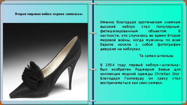 Вторая мировая война: первая «шпилька» Именно благодаря эротическим снимкам высокий каблук стал популярным, фетишизированным объектом. В частности, это случилось во время Второй мировой войны, когда мужчины по всей Европе носили с собой фотографии девушек на каблуках.   Та самая шпилька.  В 1954 году первый каблук-«шпилька» был изобретен Роджером Вивье для коллекции модной одежды Christian Dior. Благодаря Голливуду он сразу стал восприниматься как секс-символ. 