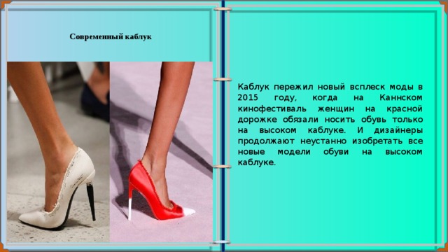 Современный каблук  Каблук пережил новый всплеск моды в 2015 году, когда на Каннском кинофестиваль женщин на красной дорожке обязали носить обувь только на высоком каблуке. И дизайнеры продолжают неустанно изобретать все новые модели обуви на высоком каблуке. 