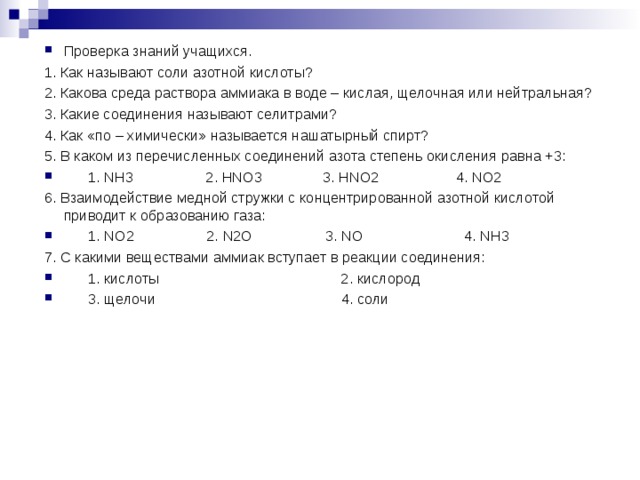 Проверка знаний учащихся. 1. Как называют соли азотной кислоты? 2. Какова среда раствора аммиака в воде – кислая, щелочная или нейтральная?  3. Какие соединения называют селитрами? 4. Как «по – химически» называется нашатырный спирт? 5. В каком из перечисленных соединений азота степень окисления равна +3:       1. NH3                  2. HNO3               3. HNO2                   4. NO2 6. Взаимодействие медной стружки с концентрированной азотной кислотой приводит к образованию газа:       1. NO2                  2. N2O                  3. NO                         4. NH3 7. С какими веществами аммиак вступает в реакции соединения:       1. кислоты                                             2. кислород       3. щелочи                                              4. соли  