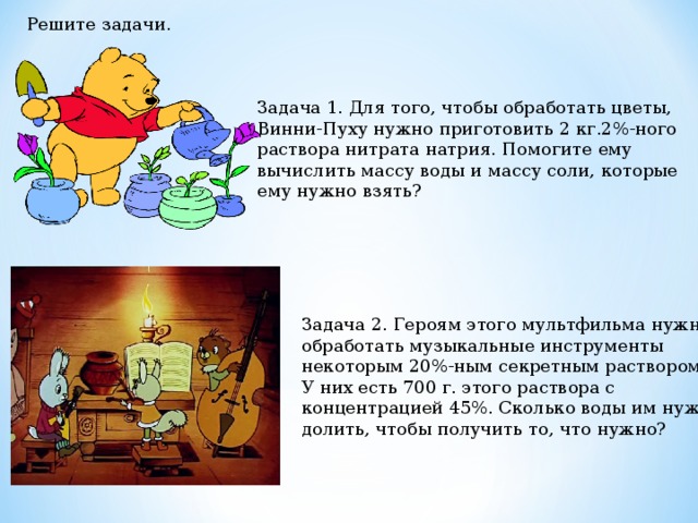 Решите задачи. Задача 1. Для того, чтобы обработать цветы, Винни-Пуху нужно приготовить 2 кг.2%-ного раствора нитрата натрия. Помогите ему вычислить массу воды и массу соли, которые ему нужно взять? Задача 2. Героям этого мультфильма нужно обработать музыкальные инструменты некоторым 20%-ным секретным раствором. У них есть 700 г. этого раствора с концентрацией 45%. Сколько воды им нужно долить, чтобы получить то, что нужно? 