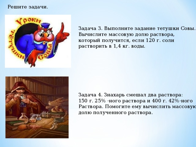 Решите задачи. Задача 3. Выполните задание тетушки Совы. Вычислите массовую долю раствора, который получится, если 120 г. соли растворить в 1,4 кг. воды. Задача 4. Знахарь смешал два раствора: 150 г. 25% -ного раствора и 400 г. 42%-ного Раствора. Помогите ему вычислить массовую долю полученного раствора. 