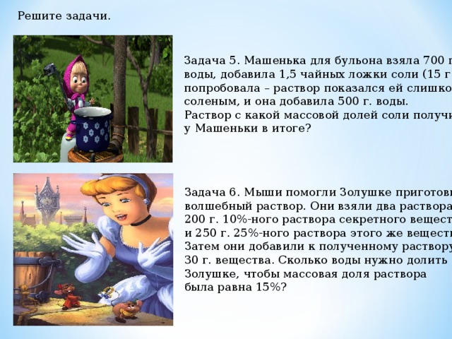 Решите задачи. Задача 5. Машенька для бульона взяла 700 г. воды, добавила 1,5 чайных ложки соли (15 г.), попробовала – раствор показался ей слишком соленым, и она добавила 500 г. воды. Раствор с какой массовой долей соли получился у Машеньки в итоге? Задача 6. Мыши помогли Золушке приготовить волшебный раствор. Они взяли два раствора: 200 г. 10%-ного раствора секретного вещества и 250 г. 25%-ного раствора этого же вещества. Затем они добавили к полученному раствору 30 г. вещества. Сколько воды нужно долить Золушке, чтобы массовая доля раствора была равна 15%? 