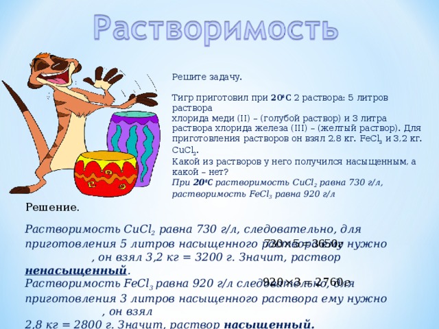 Решите задачу. Тигр приготовил при 20 0 С 2 раствора: 5 литров раствора хлорида меди (II) – (голубой раствор) и 3 литра раствора хлорида железа (III) – (желтый раствор). Для приготовления растворов он взял 2,8 кг. FeCl 3  и 3,2 кг. С uCl 2 . Какой из растворов у него получился насыщенным, а какой – нет? При 20 0 С растворимость С uCl 2 равна 730 г/л, растворимость FeCl 3 равна 920 г/л Решение. Растворимость С uCl 2 равна 730 г/л, следовательно, для приготовления 5 литров насыщенного раствора ему нужно , он взял 3,2 кг = 3200 г. Значит, раствор ненасыщенный . Растворимость FeCl 3  равна 920 г/л следовательно, для приготовления 3 литров насыщенного раствора ему нужно , он взял 2,8 кг = 2800 г. Значит, раствор насыщенный. 