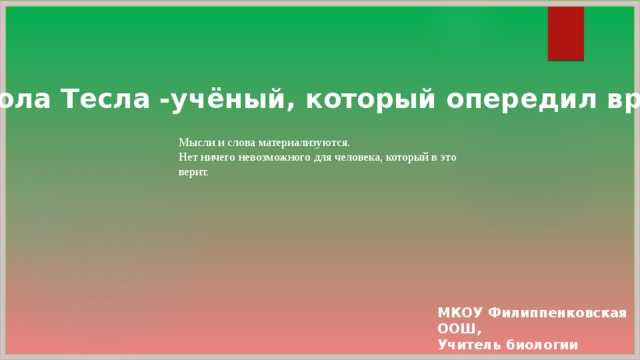 Никола Тесла - у чёный, который опередил время. Мысли и слова материализуются. Нет ничего невозможного для человека, который в это верит. МКОУ Филиппенковская ООШ, Учитель биологии Чалый Н.С.  2019 г. 