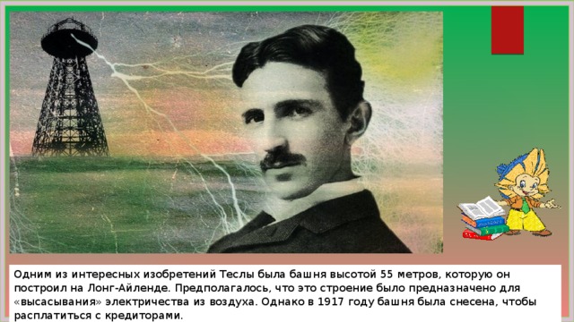 Одним из интересных изобретений Теслы была башня высотой 55 метров, которую он построил на Лонг-Айленде. Предполагалось, что это строение было предназначено для «высасывания» электричества из воздуха. Однако в 1917 году башня была снесена, чтобы расплатиться с кредиторами. 