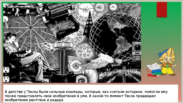  В детстве у Теслы были сильные кошмары, которые, как считали историки, помогли ему позже представлять свои изобретения в уме. В какой-то момент Тесла предвидел изобретение рентгена и радара. 