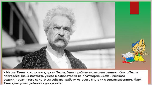 У Марка Твена, с которым дружил Тесла, были проблемы с пищеварением. Как-то Тесла пригласил Твена постоять у него в лаборатории на платформе «механического осциллятора» - того самого устройства, работу которого спутали с землетрясением. Марк Твен едва успел добежать до туалета. 