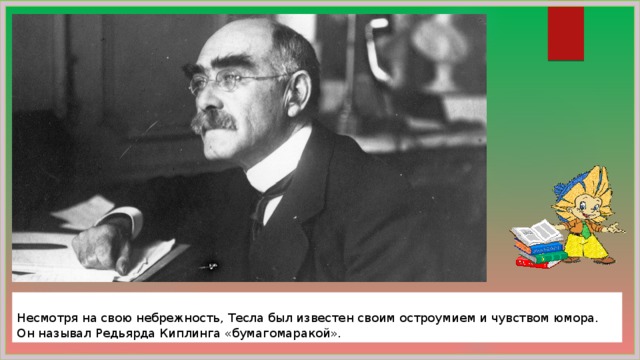  Несмотря на свою небрежность, Тесла был известен своим остроумием и чувством юмора. Он называл Редьярда Киплинга «бумагомаракой». 