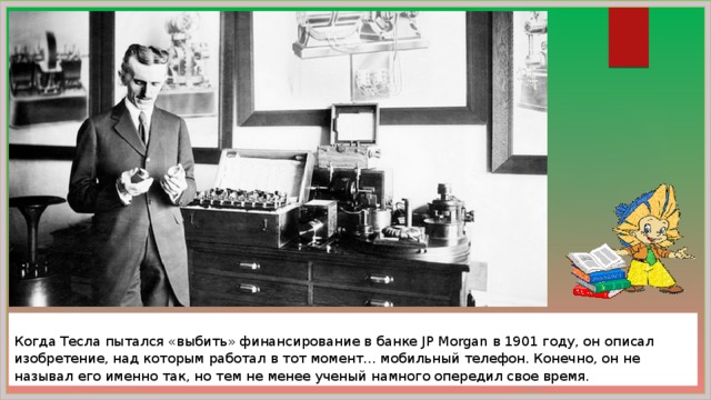  Когда Тесла пытался «выбить» финансирование в банке JP Morgan в 1901 году, он описал изобретение, над которым работал в тот момент... мобильный телефон. Конечно, он не называл его именно так, но тем не менее ученый намного опередил свое время. 