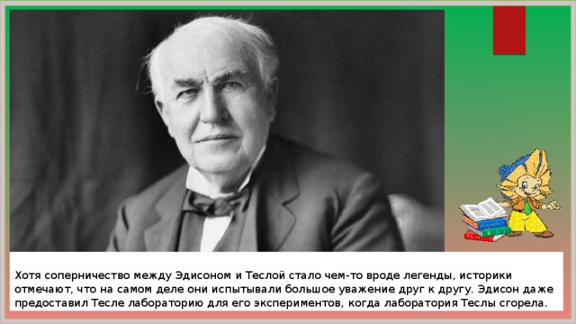  Хотя соперничество между Эдисоном и Теслой стало чем-то вроде легенды, историки отмечают, что на самом деле они испытывали большое уважение друг к другу. Эдисон даже предоставил Тесле лабораторию для его экспериментов, когда лаборатория Теслы сгорела. 