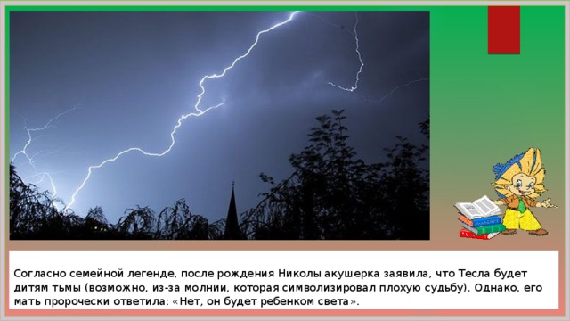  Согласно семейной легенде, после рождения Николы акушерка заявила, что Тесла будет дитям тьмы (возможно, из-за молнии, которая символизировал плохую судьбу). Однако, его мать пророчески ответила: «Нет, он будет ребенком света». 