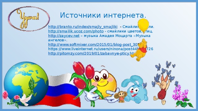 Источники интернета. http://branto.ru/index/smajly_smajliki  - Смайлик Земли. http://smailik.ucoz.com/photo  - смайлики цветов,птиц. http :// zaycev.net – музыка Амадея Моцарта «Музыка ангелов». http:// www.softmixer.com/2015/01/blog-post_30.html https://www.liveinternet.ru/users/ninona/post445855726 http://pitomzy.com/2019/01/zabavnye-pticy.html 