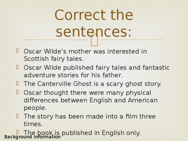 Correct the sentences: Oscar Wilde’s mother was interested in Scottish fairy tales. Oscar Wilde published fairy tales and fantastic adventure stories for his father. The Canterville Ghost is a scary ghost story. Oscar thought there were many physical differences between English and American people. The story has been made into a film three times. The book is published in English only. Background information 